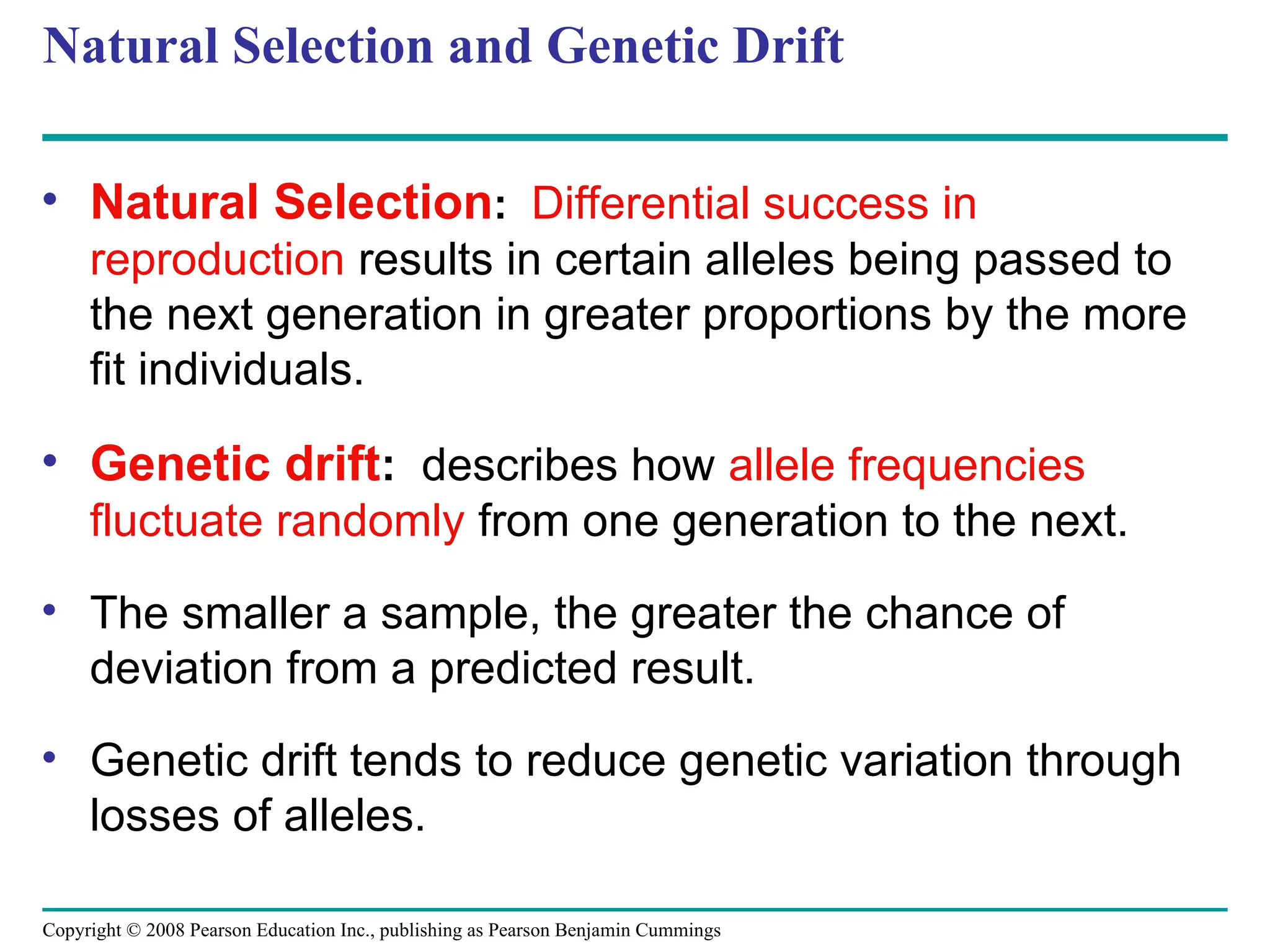 Copyright © 2008 Pearson Education Inc., publishing as Pearson Benjamin Cummings
Natural Selection and Genetic Drift
• Natural Selection: Differential success in
reproduction results in certain alleles being passed to
the next generation in greater proportions by the more
fit individuals.
• Genetic drift: describes how allele frequencies
fluctuate randomly from one generation to the next.
• The smaller a sample, the greater the chance of
deviation from a predicted result.
• Genetic drift tends to reduce genetic variation through
losses of alleles.
 