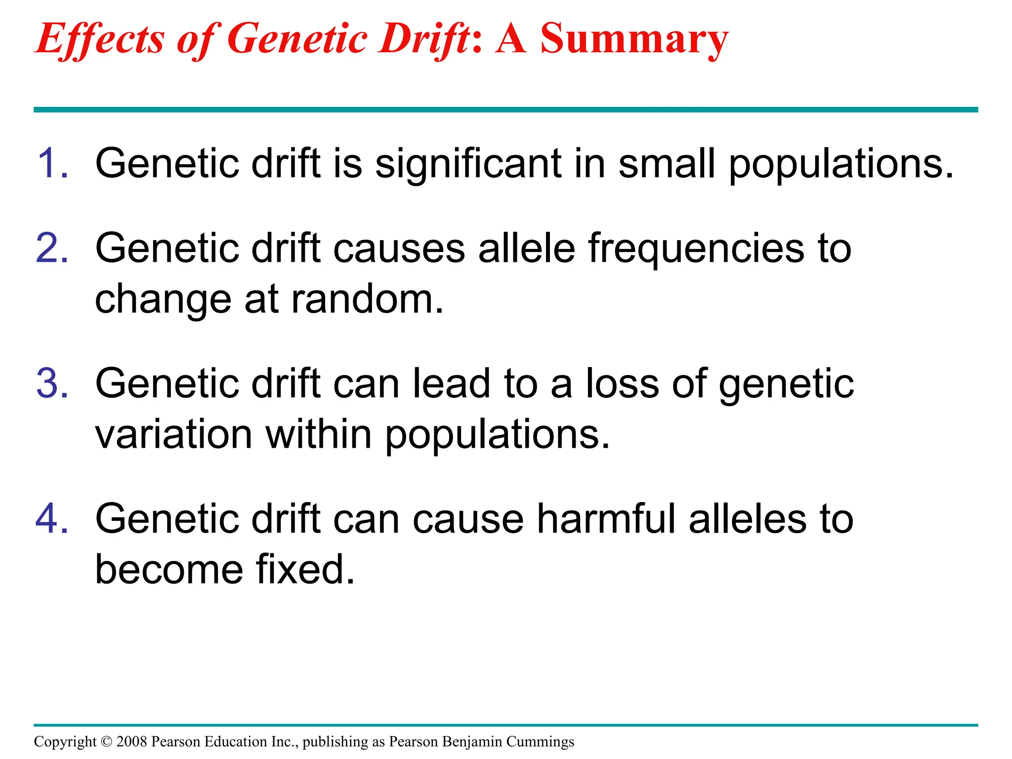 Copyright © 2008 Pearson Education Inc., publishing as Pearson Benjamin Cummings
Effects of Genetic Drift: A Summary
1. Genetic drift is significant in small populations.
2. Genetic drift causes allele frequencies to
change at random.
3. Genetic drift can lead to a loss of genetic
variation within populations.
4. Genetic drift can cause harmful alleles to
become fixed.
 