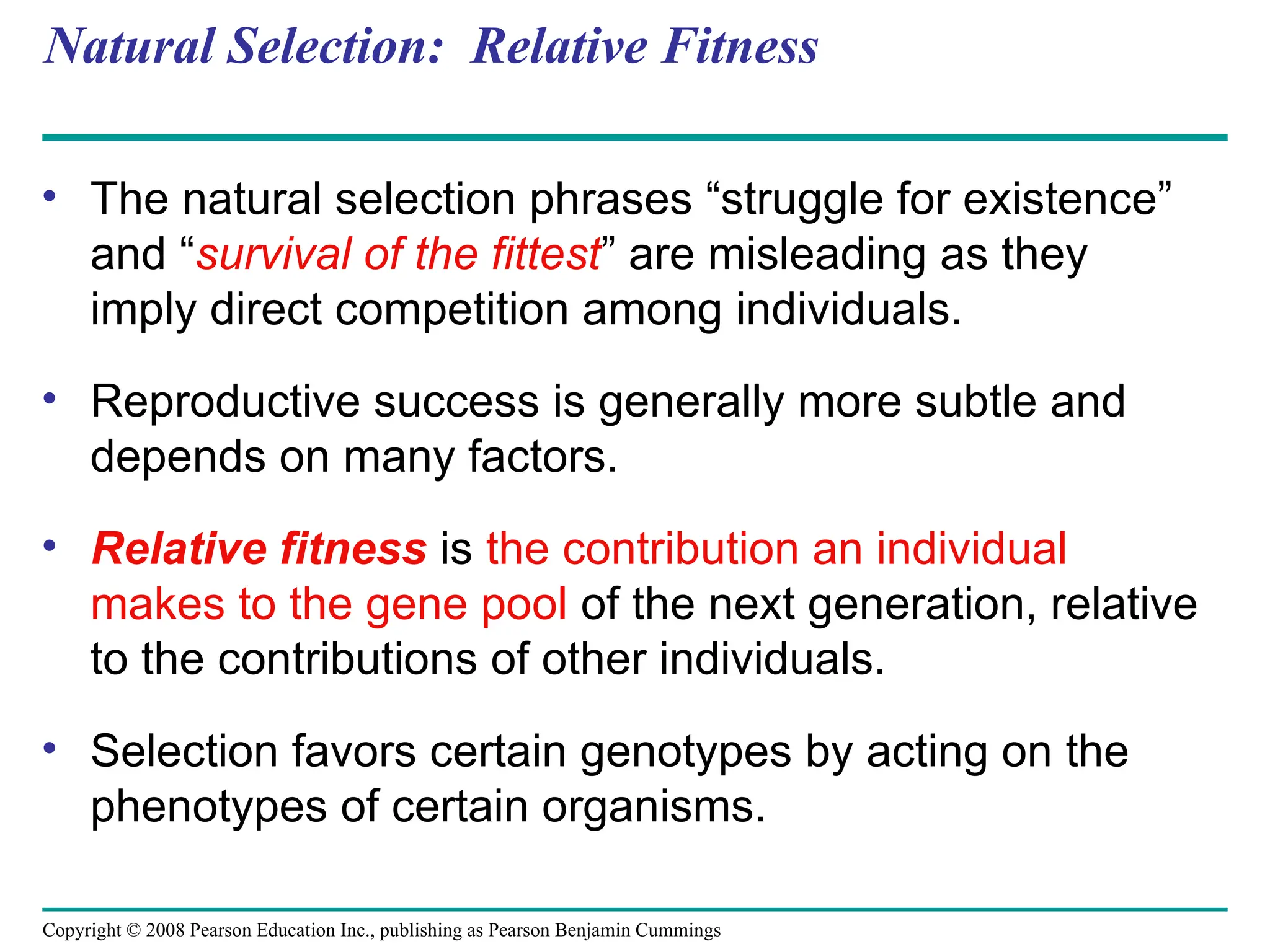 Copyright © 2008 Pearson Education Inc., publishing as Pearson Benjamin Cummings
Natural Selection: Relative Fitness
• The natural selection phrases “struggle for existence”
and “survival of the fittest” are misleading as they
imply direct competition among individuals.
• Reproductive success is generally more subtle and
depends on many factors.
• Relative fitness is the contribution an individual
makes to the gene pool of the next generation, relative
to the contributions of other individuals.
• Selection favors certain genotypes by acting on the
phenotypes of certain organisms.
 