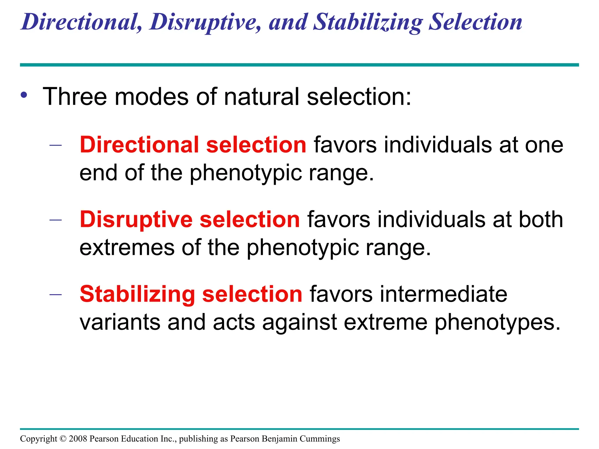 Copyright © 2008 Pearson Education Inc., publishing as Pearson Benjamin Cummings
Directional, Disruptive, and Stabilizing Selection
• Three modes of natural selection:
– Directional selection favors individuals at one
end of the phenotypic range.
– Disruptive selection favors individuals at both
extremes of the phenotypic range.
– Stabilizing selection favors intermediate
variants and acts against extreme phenotypes.
 