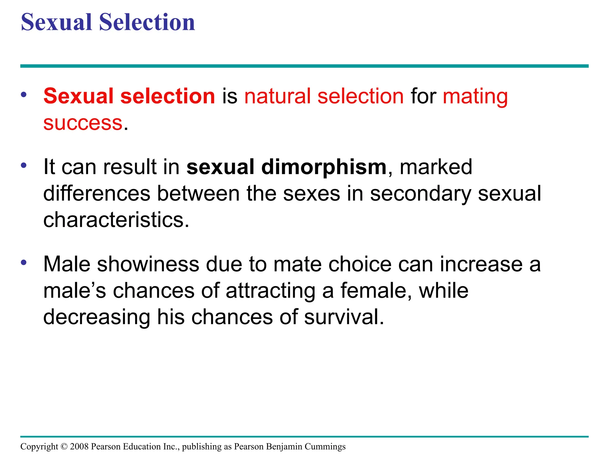 Copyright © 2008 Pearson Education Inc., publishing as Pearson Benjamin Cummings
Sexual Selection
• Sexual selection is natural selection for mating
success.
• It can result in sexual dimorphism, marked
differences between the sexes in secondary sexual
characteristics.
• Male showiness due to mate choice can increase a
male’s chances of attracting a female, while
decreasing his chances of survival.
 