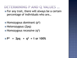  Forany trait, there will always be a certain
 percentage of individuals who are…

 Homozygous  dominant (p2)
 Heterozygous (2pq)
 Homozygous recessive (q2)


 P2    + 2pq + q2 = 1 or 100%
 