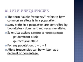  The  term “allele frequency” refers to how
  common an allele is in a population.
 Many traits in a population are controlled by
  two alleles – dominant and recessive allele.
 Scientists assign: (variables to represent alleles)
       p= dominant allele
       q= recessive allele
 For any population, p + q = 1
 Allele frequencies can be written as a
  decimal or percentage.
 