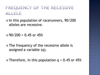  In this population of racerunners, 90/200
  alleles are recessive.

 90/200   = 0.45 or 45%

 The  frequency of the recessive allele is
  assigned a variable (q).

 Therefore,   in this population q = 0.45 or 45%
 