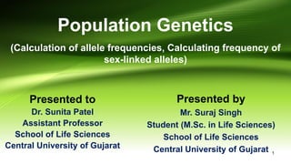 Population Genetics
(Calculation of allele frequencies, Calculating frequency of
sex-linked alleles)
Presented to
Dr. Sunita Patel
Assistant Professor
School of Life Sciences
Central University of Gujarat
Presented by
Mr. Suraj Singh
Student (M.Sc. in Life Sciences)
School of Life Sciences
Central University of Gujarat 1
 