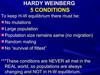 HARDY WEINBERG
            5 CONDITIONS
To keep H-W equilibrium there must be:
 No mutations
 Large population
 Population size remains same (no migration)
 Random mating
 No “survival of fittest”

***These conditions are NEVER all met in the
  REAL world, so populations are always
  changing and NOT in H-W equilibrium.
 