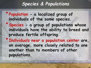 12
12
Species & Populations
•Population - a localized group of
individuals of the same species.
•Species - a group of populations whose
individuals have the ability to breed and
produce fertile offspring.
•Individuals near a population center are,
on average, more closely related to one
another than to members of other
populations.
 