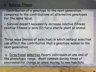28
28
b. Relative fitness
- Contribution of a genotype to the next generation,
compared to the contributions of alternative genotypes
for the same locus.
- Survival doesn’t necessarily increase relative fitness;
relative fitness is zero (0) for a sterile plant or animal.
Three ways (modes of selection) in which natural selection
can affect the contribution that a genotype makes to the
next generation.
a. Directional selection favors individuals at one end of
the phenotypic range. Most common during times of
environmental change or when moving to new habitats.
 