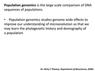 Population genomics is the large scale comparison of DNA
sequences of populations.
• Population genomics studies genome wide effects to
improve our understanding of microevolution so that we
may learn the phylogenetic history and demography of
a population.
Dr. Shiny C Thomas, Department of Biosciences, ADBU
 