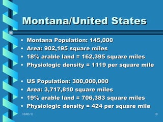 Montana/United States Montana Population: 145,000 Area: 902,195 square miles 18% arable land = 162,395 square miles Physiologic density = 1119 per square mile US Population: 300,000,000 Area: 3,717,810 square miles 19% arable land = 706,383 square miles Physiologic density = 424 per square mile 10/03/11 