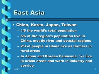 East Asia China, Korea, Japan, Taiwan 1/5 the world’s total population 5/6 of the region’s population live in China, mostly river and coastal regions 2/3 of people in China live as farmers in rural areas  In Japan and Korean Peninsula, ¾+ live in urban areas and work in industry and service 10/03/11 