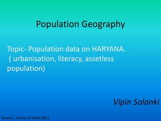 Population Geography
Vipin Solanki
Topic- Population data on HARYANA.
( urbanisation, literacy, assetless
population)
Source : census of India 2011
 