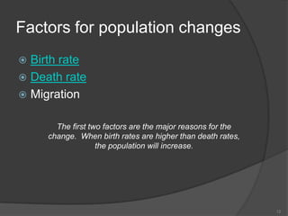 Factors for population changes
 Birth rate
 Death rate
 Migration


       The first two factors are the major reasons for the
     change. When birth rates are higher than death rates,
                   the population will increase.




                                                             12
 