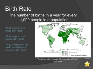 Birth Rate
   The number of births in a year for every
         1,000 people in a population.

What regions have
lower birth rates?

What regions have
higher birth rates?

Why do regions in the
world have different
levels of birth rates?


                                                                               Vocabulary
                         The darker colors represent the countries with high
                                             birth rates


                                                                                      13
 