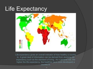 Life Expectancy




   Life expectancy gives an overall indicator of how healthy a country
     is. A great deal of information can be derived from studying life
    expectancy such as the standard of living. As a general rule, the
    higher the life expectancy, the healthier (and more developed) a
                                country is.
                                    16
 