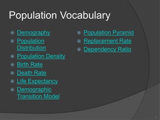 Population Vocabulary
   Demography              Population Pyramid
   Population              Replacement Rate
    Distribution            Dependency Ratio
   Population Density
   Birth Rate
   Death Rate
   Life Expectancy
   Demographic
    Transition Model


                                                  3
 