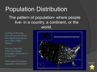 Population Distribution
    The pattern of population- where people
       live- in a country, a continent, or the
                       world.
Looking at the map,
how can you tell where
the largest populations
live in the United
States?

Can you describe
where the largest
population distribution is
in the U.S.?

What about the lowest
                                                 Vocabulary
population distribution?


                                                          5
 