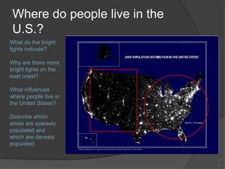 Where do people live in the
 U.S.?
What do the bright
lights indicate?

Why are there more
bright lights on the
east coast?

What influences
where people live in
the United States?

Describe which
areas are sparsely
populated and
which are densely
populated.


                               7
 