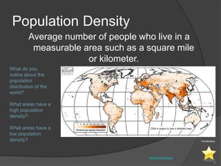 Population Density
         Average number of people who live in a
          measurable area such as a square mile
                      or kilometer.
What do you
notice about the
population
distribution of the
world?

What areas have a
high population
density?

What areas have a
low population
density?                                                 Vocabulary




                                    Internet Geography
                                                                  8
 