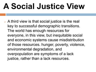 A Social Justice View
A third view is that social justice is the real key to
successful demographic transitions. The world has
enough resources for everyone, in this view, but
inequitable social and economic systems cause
misdistribution of those resources. hunger, poverty,
violence, environmental degradation, and
overpopulation are symptoms of a lack justice,
rather than a lack resources.
 