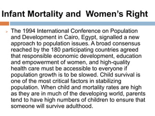 Infant Mortality and Women’s Right
The 1994 International Conference on Population and
Development in Cairo, Egypt, signalled a new
approach to population issues. A broad consensus
reached by the 180 participating countries agreed that
responsible economic development, education and
empowerment of women, and high-quality health
care must be accessible to everyone if population
growth is to be slowed. Child survival is one of the
most critical factors in stabilizing population. When
child and mortality rates are high as they are in much
of the developing world, parents tend to have high
numbers of children to ensure that someone will
survive adulthood.
 