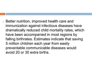 Better nutrition, improved health care and
immunization against infectious diseases have
dramatically reduced child mortality rates, which have
been accompanied in most regions by falling
birthrates. Estimates indicate that saving 5 million
children each year from easily preventable
communicable diseases would avoid 20 or 30 extra
births.
 