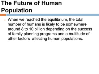 The Future of Human Population
When we reached the equilibrium, the total number
of humans is likely to be somewhere around 8 to 10
billion depending on the success of family planning
programs and a multitude of other factors affecting
human populations.
 