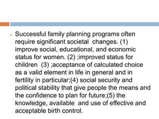 Successful family planning programs often require
significant societal changes. (1) improve social,
educational, and economic status for women. (2)
;improved status for children (3) ;acceptance of
calculated choice as a valid element in life in
general and in fertility in particular;(4) social
security and political stability that give people the
means and the confidence to plan for future;(5) the
knowledge, available and use of effective and
acceptable birth control.
 