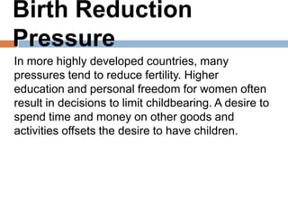 Birth Reduction Pressure
In more highly developed countries, many pressures
tend to reduce fertility. Higher education and
personal freedom for women often result in
decisions to limit childbearing. A desire to spend
time and money on other goods and activities
offsets the desire to have children.
 