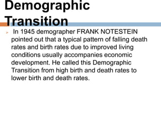 Demographic Transition
 In 1945 demographer FRANK NOTESTEIN pointed
out that a typical pattern of falling death rates and
birth rates due to improved living conditions usually
accompanies economic development. He called this
Demographic Transition from high birth and death
rates to lower birth and death rates.
 
