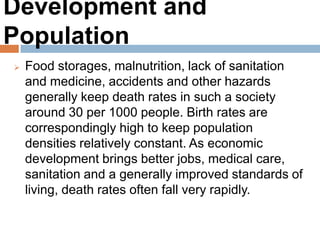 Development and Population
Food storages, malnutrition, lack of sanitation and
medicine, accidents and other hazards generally
keep death rates in such a society around 30 per
1000 people. Birth rates are correspondingly high to
keep population densities relatively constant. As
economic development brings better jobs, medical
care, sanitation and a generally improved standards
of living, death rates often fall very rapidly.
 