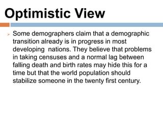 Optimistic View
Some demographers claim that a demographic
transition already is in progress in most developing
nations. They believe that problems in taking
censuses and a normal lag between falling death
and birth rates may hide this for a time but that the
world population should stabilize someone in the
twenty first century.
 
