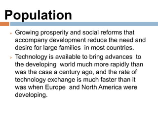 Population
Growing prosperity and social reforms that
accompany development reduce the need and
desire for large families in most countries.
Technology is available to bring advances to the
developing world much more rapidly than was the
case a century ago, and the rate of technology
exchange is much faster than it was when Europe
and North America were developing.
 