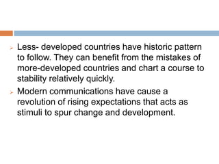 Less- developed countries have historic pattern to
follow. They can benefit from the mistakes of more-
developed countries and chart a course to stability
relatively quickly.
Modern communications have cause a revolution
of rising expectations that acts as stimuli to spur
change and development.
 