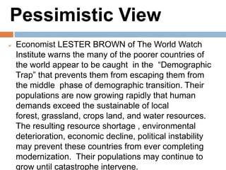 Pessimistic View
Economist LESTER BROWN of The World Watch
Institute warns the many of the poorer countries of the
world appear to be caught in the “Demographic Trap”
that prevents them from escaping them from the
middle phase of demographic transition. Their
populations are now growing rapidly that human
demands exceed the sustainable of local forest,
grassland, crops land, and water resources. The
resulting resource shortage , environmental
deterioration, economic decline, political instability may
prevent these countries from ever completing
modernization. Their populations may continue to
grow until catastrophe intervene.
 