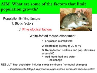AIM: What are some of the factors that limit
population growth?
Population limiting factors
1. Biotic factors
d. Physiological factors
White-footed mouse experiment
1. Enclose in a small field
2. Reproduce quickly to 30 or 40
3. Reproduction declines and pop. stabilizes
around 40
4. Add more food and water
- no change
RESULT: high population induces stress syndrome (hormonal changes)
- sexual maturity delayed, reproductive organs shrink, depressed immune system
 