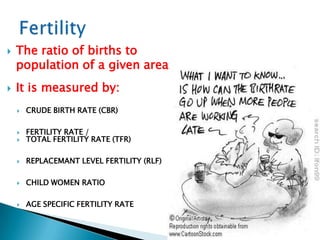    The ratio of births to
    population of a given area
   It is measured by:
       CRUDE BIRTH RATE (CBR)

       FERTILITY RATE /
       TOTAL FERTILITY RATE (TFR)

       REPLACEMANT LEVEL FERTILITY (RLF)

       CHILD WOMEN RATIO

       AGE SPECIFIC FERTILITY RATE
 