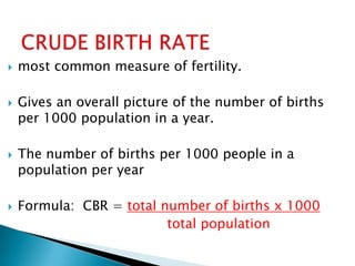    most common measure of fertility.

   Gives an overall picture of the number of births
    per 1000 population in a year.

   The number of births per 1000 people in a
    population per year

   Formula: CBR = total number of births x 1000
                          total population
 