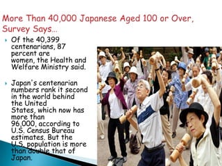    Of the 40,399
    centenarians, 87
    percent are
    women, the Health and
    Welfare Ministry said.

   Japan's centenarian
    numbers rank it second
    in the world behind
    the United
    States, which now has
    more than
    96,000, according to
    U.S. Census Bureau
    estimates. But the
    U.S. population is more
    than double that of
    Japan.
 