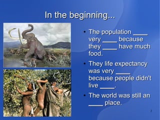2
In the beginning...In the beginning...
●
The populationThe population ________
veryvery ________ becausebecause
theythey ________ have muchhave much
food.food.
●
They life expectancyThey life expectancy
was verywas very ________
because people didn'tbecause people didn't
livelive ________..
●
The world was still anThe world was still an
________ place.place.
 