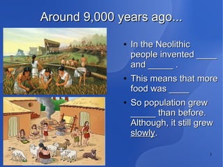 3
Around 9,000 years ago...Around 9,000 years ago...
●
In the NeolithicIn the Neolithic
people invented ____people invented ____
and _____ .and _____ .
●
This means that moreThis means that more
food was ____food was ____
●
So population grewSo population grew
_____ than before._____ than before.
Although, it still grewAlthough, it still grew
slowlyslowly..
 