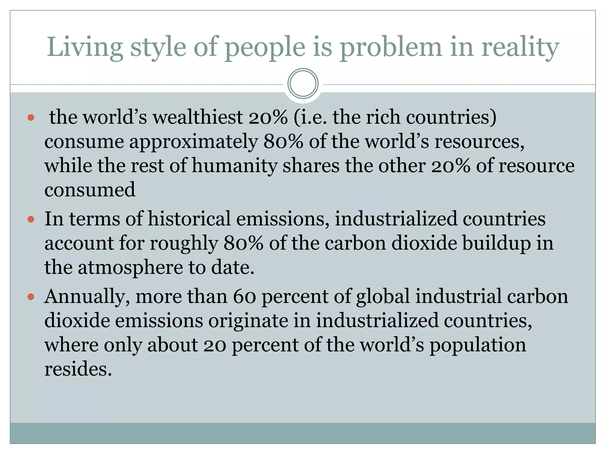 Living style of people is problem in reality
 the world’s wealthiest 20% (i.e. the rich countries)
consume approximately 80% of the world’s resources,
while the rest of humanity shares the other 20% of resource
consumed
 In terms of historical emissions, industrialized countries
account for roughly 80% of the carbon dioxide buildup in
the atmosphere to date.
 Annually, more than 60 percent of global industrial carbon
dioxide emissions originate in industrialized countries,
where only about 20 percent of the world’s population
resides.
 