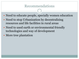 Recommendations
 Need to educate people, specially women education
 Need to stop Urbanization by decentralizing
resources and life facilities in rural areas
 Need to used earth or environmental friendly
technologies and way of development
 More tree plantation
 