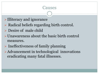 Causes
Illiteracy and ignorance
 Radical beliefs regarding birth control.
 Desire of male child
Unawareness about the basic birth control
measures.
 Ineffectiveness of family planning
Advancement in technological innovations
eradicating many fatal illnesses.
 