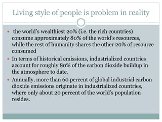 Living style of people is problem in reality
 the world’s wealthiest 20% (i.e. the rich countries)
consume approximately 80% of the world’s resources,
while the rest of humanity shares the other 20% of resource
consumed
 In terms of historical emissions, industrialized countries
account for roughly 80% of the carbon dioxide buildup in
the atmosphere to date.
 Annually, more than 60 percent of global industrial carbon
dioxide emissions originate in industrialized countries,
where only about 20 percent of the world’s population
resides.
 