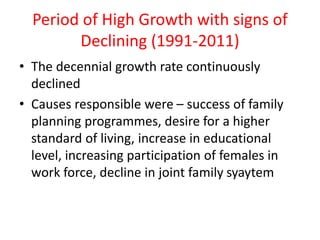 Period of High Growth with signs of
Declining (1991-2011)
• The decennial growth rate continuously
declined
• Causes responsible were – success of family
planning programmes, desire for a higher
standard of living, increase in educational
level, increasing participation of females in
work force, decline in joint family syaytem
 