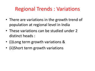 Regional Trends : Variations
• There are variations in the growth trend of
population at regional level in India
• These variations can be studied under 2
distinct heads :
• (i)Long term growth variations &
• (ii)Short term growth variations
 