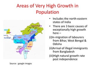 Areas of Very High Growth in
Population
• Includes the north-eastern
states of India
• There are 3 basic causes of
exceptionally high growth
here –
(i)In-migration of labourers
from Bihar, West Bengal &
Odisha
(ii)Arrival of illegal immigrants
from Bangladesh
(iii)High natural growth rate
post independence
Source : google images
 