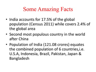 Some Amazing Facts
• India accounts for 17.5% of the global
population (Census 2011) while covers 2.4% of
the global area
• Second most populous country in the world
after China
• Population of India (121.08 crores) equates
the combined population of 6 countries,i.e.
U.S.A, Indonesia, Brazil, Pakistan, Japan &
Bangladesh
 