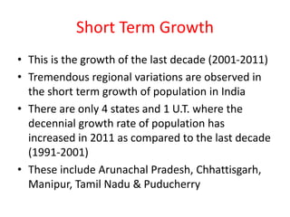 Short Term Growth
• This is the growth of the last decade (2001-2011)
• Tremendous regional variations are observed in
the short term growth of population in India
• There are only 4 states and 1 U.T. where the
decennial growth rate of population has
increased in 2011 as compared to the last decade
(1991-2001)
• These include Arunachal Pradesh, Chhattisgarh,
Manipur, Tamil Nadu & Puducherry
 